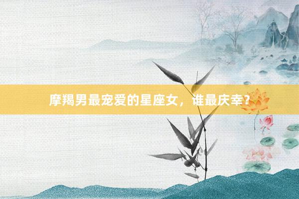 摩羯男最宠爱的星座女，谁最庆幸？