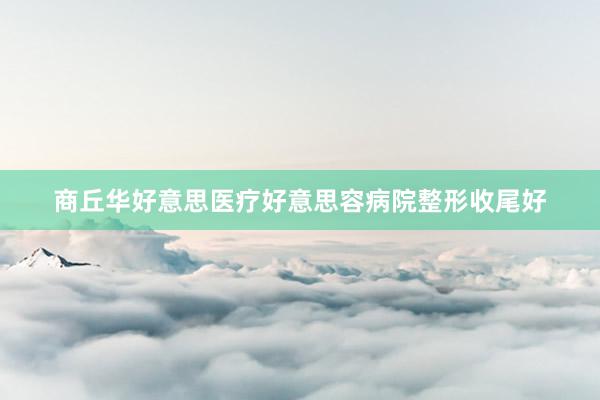 商丘华好意思医疗好意思容病院整形收尾好